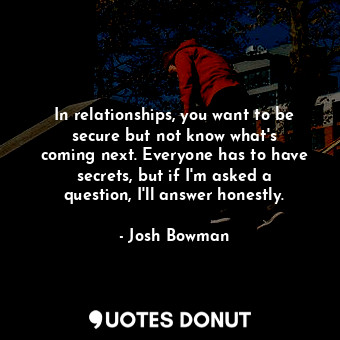 In relationships, you want to be secure but not know what&#39;s coming next. Everyone has to have secrets, but if I&#39;m asked a question, I&#39;ll answer honestly.