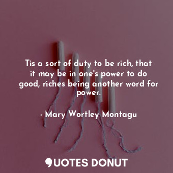 Tis a sort of duty to be rich, that it may be in one&#39;s power to do good, riches being another word for power.