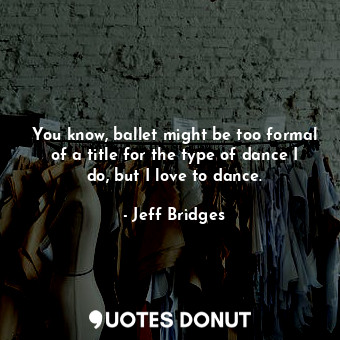 You know, ballet might be too formal of a title for the type of dance I do, but I love to dance.