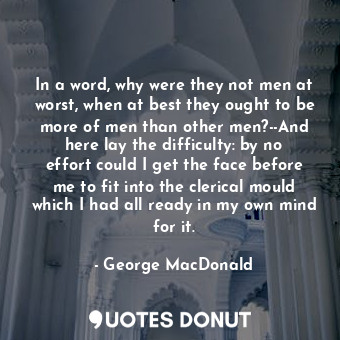 In a word, why were they not men at worst, when at best they ought to be more of men than other men?--And here lay the difficulty: by no effort could I get the face before me to fit into the clerical mould which I had all ready in my own mind for it.