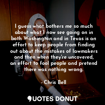 I guess what bothers me so much about what I now see going on in both Washington and in Texas is an effort to keep people from finding out about the mistakes of lawmakers and then when they&#39;re uncovered, an effort to fool people and pretend there was nothing wrong.