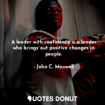 A leader with confidence is a leader who brings out positive changes in people.