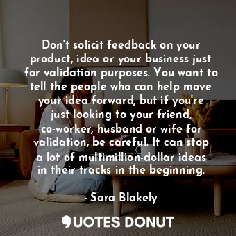 Don&#39;t solicit feedback on your product, idea or your business just for validation purposes. You want to tell the people who can help move your idea forward, but if you&#39;re just looking to your friend, co-worker, husband or wife for validation, be careful. It can stop a lot of multimillion-dollar ideas in their tracks in the beginning.
