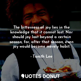 The bitterness of joy lies in the knowledge that it cannot last. Nor should joy last beyond a certain season, for, after that season, even joy would become merely habit.