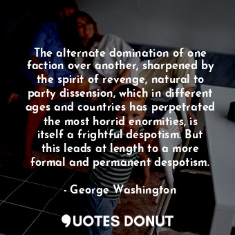 The alternate domination of one faction over another, sharpened by the spirit of revenge, natural to party dissension, which in different ages and countries has perpetrated the most horrid enormities, is itself a frightful despotism. But this leads at length to a more formal and permanent despotism.