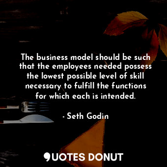 The business model should be such that the employees needed possess the lowest possible level of skill necessary to fulfill the functions for which each is intended.