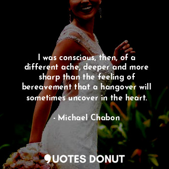  I was conscious, then, of a different ache, deeper and more sharp than the feeli... - Michael Chabon - Quotes Donut