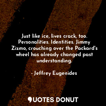 Just like ice, lives crack, too. Personalities. Identities. Jimmy Zizmo, crouching over the Packard's wheel has already changed past understanding.