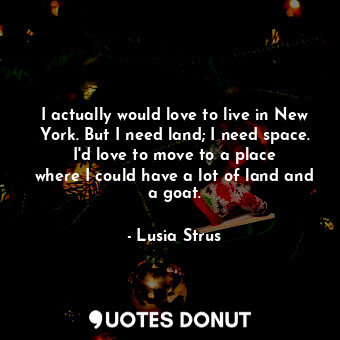 I actually would love to live in New York. But I need land; I need space. I&#39;d love to move to a place where I could have a lot of land and a goat.