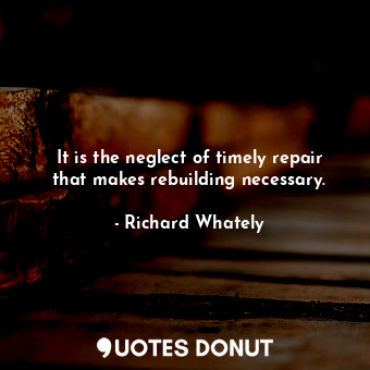 It is the neglect of timely repair that makes rebuilding necessary.