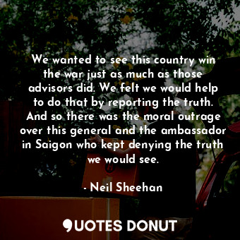 We wanted to see this country win the war just as much as those advisors did. We felt we would help to do that by reporting the truth. And so there was the moral outrage over this general and the ambassador in Saigon who kept denying the truth we would see.