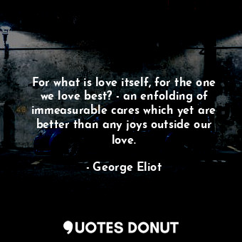 For what is love itself, for the one we love best? - an enfolding of immeasurable cares which yet are better than any joys outside our love.