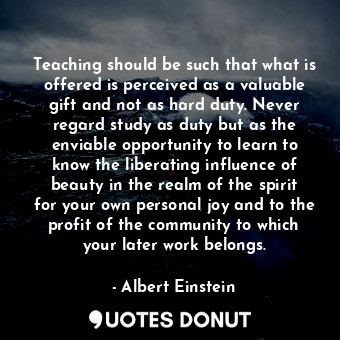 Teaching should be such that what is offered is perceived as a valuable gift and not as hard duty. Never regard study as duty but as the enviable opportunity to learn to know the liberating influence of beauty in the realm of the spirit for your own personal joy and to the profit of the community to which your later work belongs.