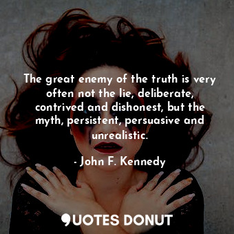 The great enemy of the truth is very often not the lie, deliberate, contrived and dishonest, but the myth, persistent, persuasive and unrealistic.