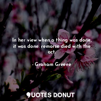  In her view when a thing was done, it was done: remorse died with the act.... - Graham Greene - Quotes Donut