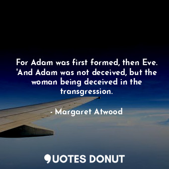 For Adam was first formed, then Eve. 'And Adam was not deceived, but the woman being deceived in the transgression.