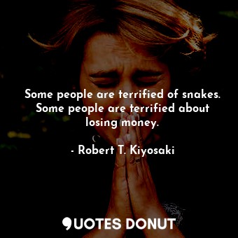 Some people are terrified of snakes. Some people are terrified about losing money.