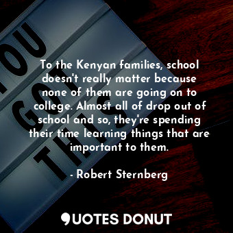 To the Kenyan families, school doesn&#39;t really matter because none of them are going on to college. Almost all of drop out of school and so, they&#39;re spending their time learning things that are important to them.