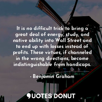It is no difficult trick to bring a great deal of energy, study, and native ability into Wall Street and to end up with losses instead of profits. These virtues, if channeled in the wrong directions, become indistinguishable from handicaps.