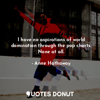  I have no aspirations of world domination through the pop charts. None at all.... - Anne Hathaway - Quotes Donut