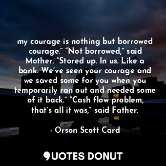 my courage is nothing but borrowed courage.” “Not borrowed,” said Mother. “Stored up. In us. Like a bank. We’ve seen your courage and we saved some for you when you temporarily ran out and needed some of it back.” “Cash flow problem, that’s all it was,” said Father.