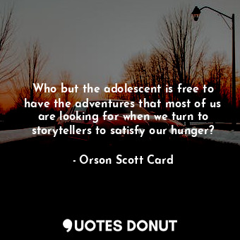 Who but the adolescent is free to have the adventures that most of us are looking for when we turn to storytellers to satisfy our hunger?