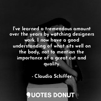 I&#39;ve learned a tremendous amount over the years by watching designers work. I now have a good understanding of what sits well on the body, not to mention the importance of a great cut and quality.