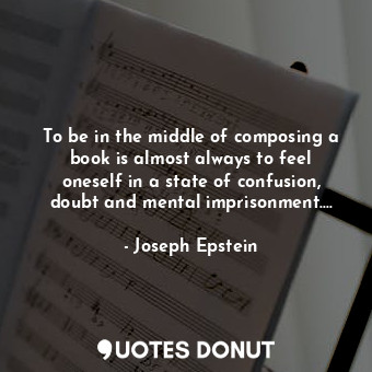 To be in the middle of composing a book is almost always to feel oneself in a state of confusion, doubt and mental imprisonment....