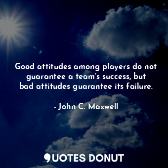 Good attitudes among players do not guarantee a team’s success, but bad attitudes guarantee its failure.