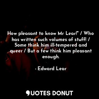 How pleasant to know Mr Lear!" / Who has written such volumes of stuff! / Some think him ill-tempered and queer / But a few think him pleasant enough.