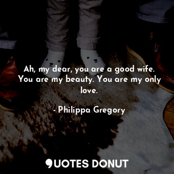  Ah, my dear, you are a good wife. You are my beauty. You are my only love.... - Philippa Gregory - Quotes Donut