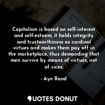 Capitalism is based on self-interest and self-esteem; it holds integrity and trustworthiness as cardinal virtues and makes them pay off in the marketplace, thus demanding that men survive by means of virtues, not of vices.