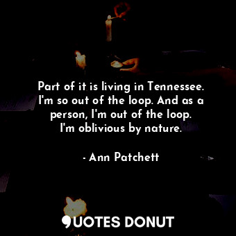 Part of it is living in Tennessee. I&#39;m so out of the loop. And as a person, I&#39;m out of the loop. I&#39;m oblivious by nature.