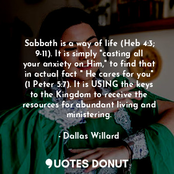 Sabbath is a way of life (Heb 4:3; 9-11). It is simply "casting all your anxiety on Him," to find that in actual fact " He cares for you" (1 Peter 5:7). It is USING the keys to the Kingdom to receive the resources for abundant living and ministering.