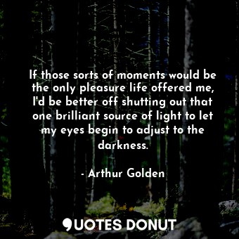 If those sorts of moments would be the only pleasure life offered me, I'd be better off shutting out that one brilliant source of light to let my eyes begin to adjust to the darkness.