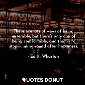 There are lots of ways of being miserable, but there's only one of being comfortable, and that is to stop running round after happiness.