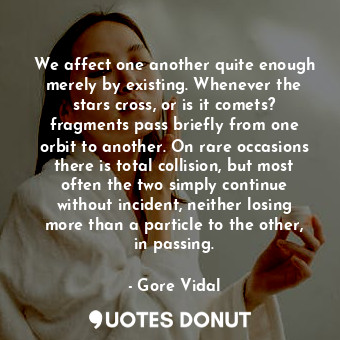 We affect one another quite enough merely by existing. Whenever the stars cross, or is it comets? fragments pass briefly from one orbit to another. On rare occasions there is total collision, but most often the two simply continue without incident, neither losing more than a particle to the other, in passing.