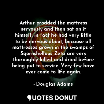 Arthur prodded the mattress nervously and then sat on it himself: in fact he had very little to be nervous about, because all mattresses grown in the swamps of Sqornshellous Zeta are very thoroughly killed and dried before being put to service. Very few have ever come to life again.