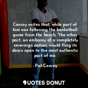 Conroy writes that, while part of him was following the basketball game from the bench, "the other part, an embassy of a completely sovereign nation, would fling its doors open to the most authentic part of me.