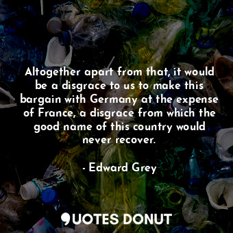  Altogether apart from that, it would be a disgrace to us to make this bargain wi... - Edward Grey - Quotes Donut