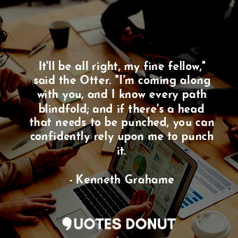 It'll be all right, my fine fellow," said the Otter. "I'm coming along with you, and I know every path blindfold; and if there's a head that needs to be punched, you can confidently rely upon me to punch it.