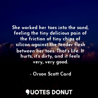 She worked her toes into the sand, feeling the tiny delicious pain of the friction of tiny chips of silicon against the tender flesh between her toes. That’s life. It hurts, it’s dirty, and it feels very, very good.