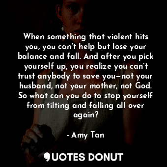 When something that violent hits you, you can’t help but lose your balance and fall. And after you pick yourself up, you realize you can’t trust anybody to save you—not your husband, not your mother, not God. So what can you do to stop yourself from tilting and falling all over again?