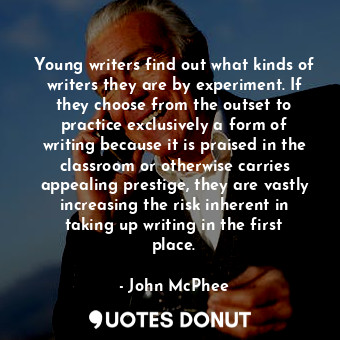 Young writers find out what kinds of writers they are by experiment. If they choose from the outset to practice exclusively a form of writing because it is praised in the classroom or otherwise carries appealing prestige, they are vastly increasing the risk inherent in taking up writing in the first place.