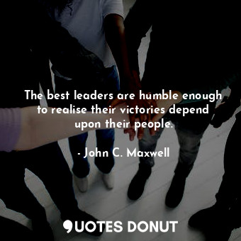 The best leaders are humble enough to realise their victories depend upon their people.