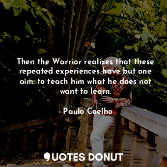Then the Warrior realizes that these repeated experiences have but one aim: to teach him what he does not want to learn.
