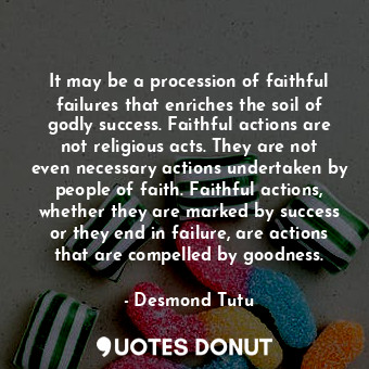 It may be a procession of faithful failures that enriches the soil of godly success. Faithful actions are not religious acts. They are not even necessary actions undertaken by people of faith. Faithful actions, whether they are marked by success or they end in failure, are actions that are compelled by goodness.