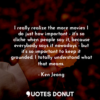 I really realize the more movies I do just how important - it&#39;s so cliche when people say it, because everybody says it nowadays - but it&#39;s so important to keep it grounded. I totally understand what that means.