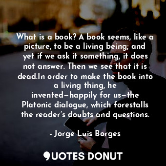 What is a book? A book seems, like a picture, to be a living being; and yet if we ask it something, it does not answer. Then we see that it is dead.In order to make the book into a living thing, he invented—happily for us—the Platonic dialogue, which forestalls the reader’s doubts and questions.