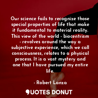 Our science fails to recognize those special properties of life that make it fundamental to material reality. This view of the world - biocentrism - revolves around the way a subjective experience, which we call consciousness, relates to a physical process. It is a vast mystery and one that I have pursued my entire life.
